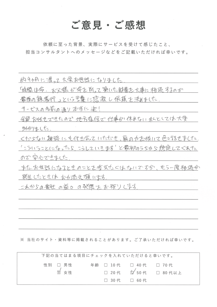 東京都・神奈川県・埼玉県・千葉県に対応の楽ちん相続不動産売却を利用した50代女性のお客様の声・口コミ：約9ヶ月に渡って大変お世話になりました。 『時間は命。お父様が命を削って築いた財産を大事に相続するのが最後の親孝行』という言葉に感激し依頼を決めました。 サービスの名前の通り本当に楽！全部お任せできたので、地方在住で仕事が休めない私としては大変助かりました。 くだらない雑談にも付き合っていただき、肩の力を抜いて色々話せました。 ”こういうことになったら、こうしていきます”と最初のうちから想定してくれたので安心できました。 またお世話になるときのことを考えたくはないですが、もう一度相続が発生したときはお力添え願います。 これからの貴社の益々の発展をお祈りいたします。